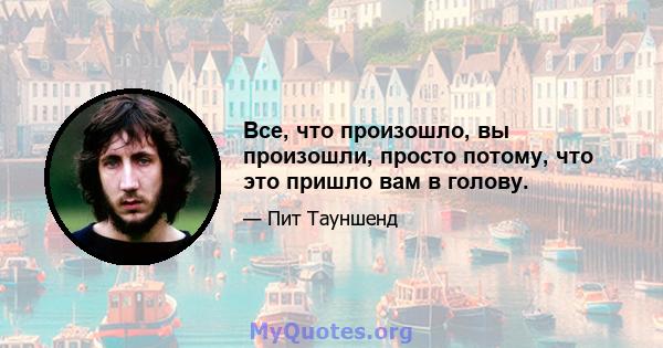 Все, что произошло, вы произошли, просто потому, что это пришло вам в голову.