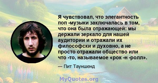 Я чувствовал, что элегантность поп -музыки заключалась в том, что она была отражающей: мы держали зеркало для нашей аудитории и отражали их философски и духовно, а не просто отражали общество или что -то, называемое