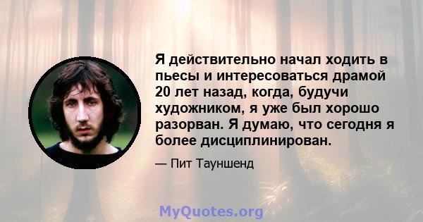 Я действительно начал ходить в пьесы и интересоваться драмой 20 лет назад, когда, будучи художником, я уже был хорошо разорван. Я думаю, что сегодня я более дисциплинирован.