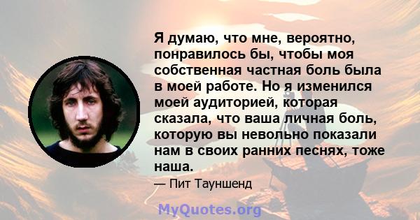 Я думаю, что мне, вероятно, понравилось бы, чтобы моя собственная частная боль была в моей работе. Но я изменился моей аудиторией, которая сказала, что ваша личная боль, которую вы невольно показали нам в своих ранних