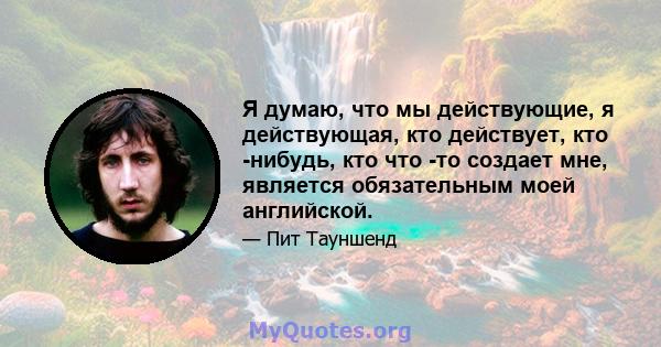 Я думаю, что мы действующие, я действующая, кто действует, кто -нибудь, кто что -то создает мне, является обязательным моей английской.