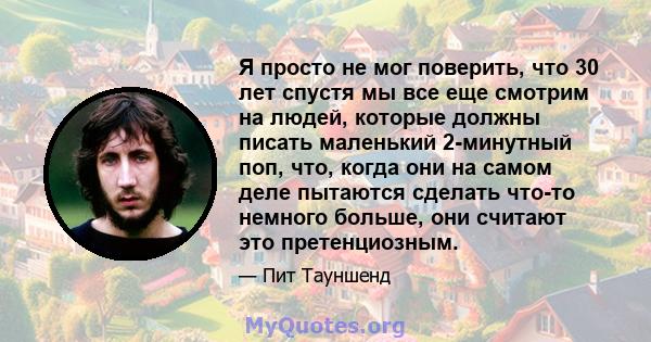 Я просто не мог поверить, что 30 лет спустя мы все еще смотрим на людей, которые должны писать маленький 2-минутный поп, что, когда они на самом деле пытаются сделать что-то немного больше, они считают это претенциозным.