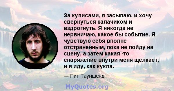 За кулисами, я засыпаю, и хочу свернуться калачиком и вздрогнуть. Я никогда не нервничаю, какое бы событие. Я чувствую себя вполне отстраненным, пока не пойду на сцену, а затем какая -то снаряжение внутри меня щелкает,