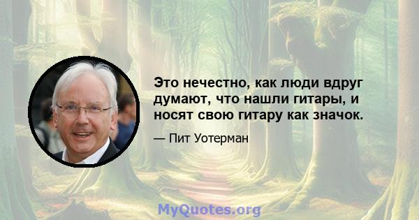 Это нечестно, как люди вдруг думают, что нашли гитары, и носят свою гитару как значок.