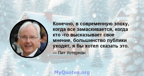 Конечно, в современную эпоху, когда все замаскивается, когда кто -то высказывает свое мнение, большинство публики уходят, я бы хотел сказать это.