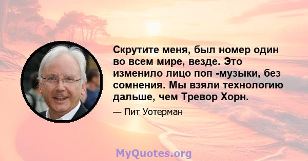 Скрутите меня, был номер один во всем мире, везде. Это изменило лицо поп -музыки, без сомнения. Мы взяли технологию дальше, чем Тревор Хорн.