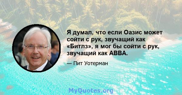 Я думал, что если Оазис может сойти с рук, звучащий как «Битлз», я мог бы сойти с рук, звучащий как ABBA.