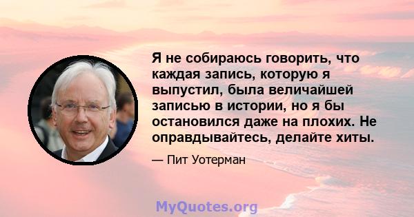 Я не собираюсь говорить, что каждая запись, которую я выпустил, была величайшей записью в истории, но я бы остановился даже на плохих. Не оправдывайтесь, делайте хиты.