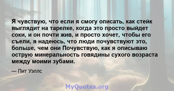 Я чувствую, что если я смогу описать, как стейк выглядит на тарелке, когда это просто выйдет соки, и он почти жив, и просто хочет, чтобы его съели, я надеюсь, что люди почувствуют это, больше, чем они Почувствую, как я