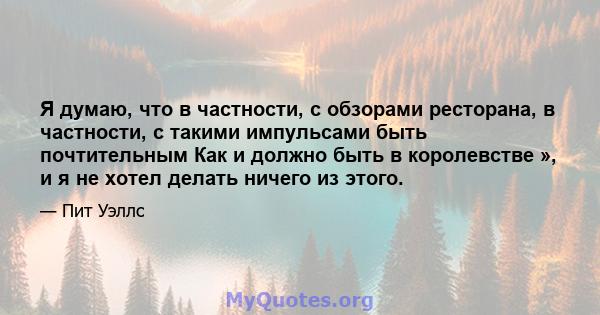 Я думаю, что в частности, с обзорами ресторана, в частности, с такими импульсами быть почтительным Как и должно быть в королевстве », и я не хотел делать ничего из этого.