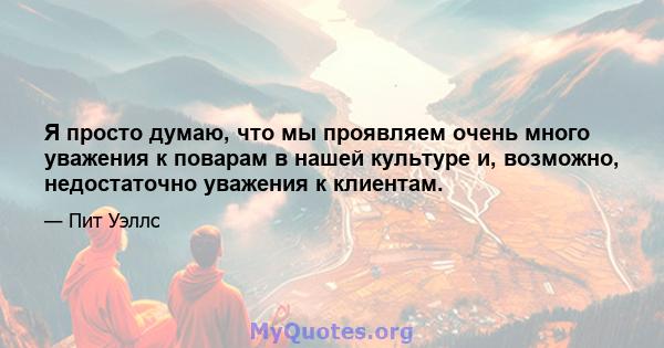 Я просто думаю, что мы проявляем очень много уважения к поварам в нашей культуре и, возможно, недостаточно уважения к клиентам.