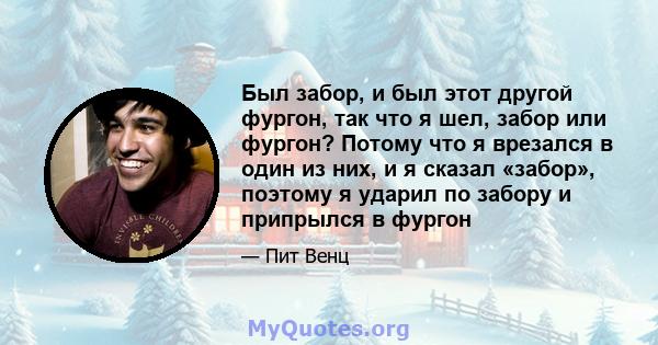 Был забор, и был этот другой фургон, так что я шел, забор или фургон? Потому что я врезался в один из них, и я сказал «забор», поэтому я ударил по забору и припрылся в фургон