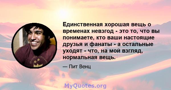 Единственная хорошая вещь о временах невзгод - это то, что вы понимаете, кто ваши настоящие друзья и фанаты - а остальные уходят - что, на мой взгляд, нормальная вещь.