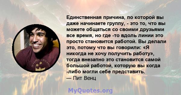 Единственная причина, по которой вы даже начинаете группу, - это то, что вы можете общаться со своими друзьями все время, но где -то вдоль линии это просто становится работой. Вы делали это, потому что вы говорили: «Я