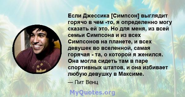 Если Джессика [Симпсон] выглядит горячо в чем -то, я определенно могу сказать ей это. Но для меня, из всей семьи Симпсона и из всех Симпсонов на планете, и всех девушек во вселенной, самая горячая - та, о которой я