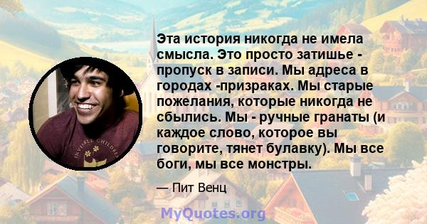 Эта история никогда не имела смысла. Это просто затишье - пропуск в записи. Мы адреса в городах -призраках. Мы старые пожелания, которые никогда не сбылись. Мы - ручные гранаты (и каждое слово, которое вы говорите,