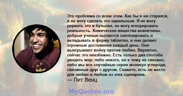 Это проблема со всем этим. Как бы я ни старался, я не могу сделать это идеальным. Я не могу держать это в бутылке, не могу игнорировать реальность. Химические вещества вовлечены, добрые ученые пытаются синтезировать и