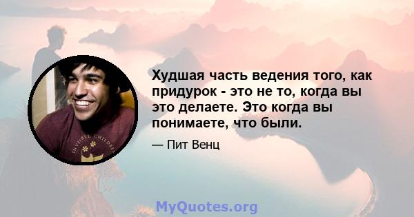 Худшая часть ведения того, как придурок - это не то, когда вы это делаете. Это когда вы понимаете, что были.