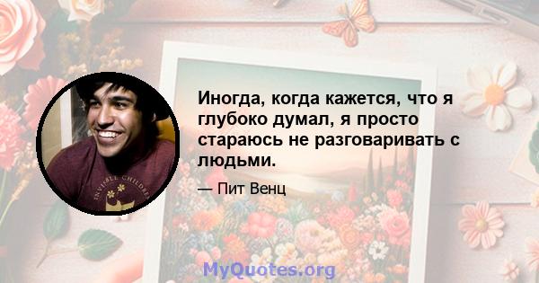 Иногда, когда кажется, что я глубоко думал, я просто стараюсь не разговаривать с людьми.