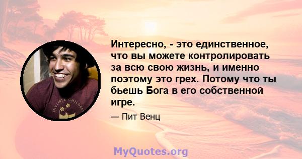 Интересно, - это единственное, что вы можете контролировать за всю свою жизнь, и именно поэтому это грех. Потому что ты бьешь Бога в его собственной игре.