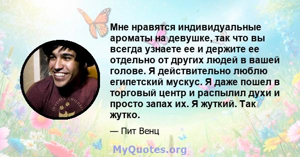 Мне нравятся индивидуальные ароматы на девушке, так что вы всегда узнаете ее и держите ее отдельно от других людей в вашей голове. Я действительно люблю египетский мускус. Я даже пошел в торговый центр и распылил духи и 