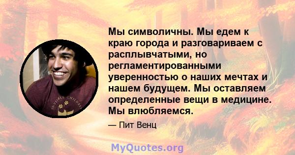 Мы символичны. Мы едем к краю города и разговариваем с расплывчатыми, но регламентированными уверенностью о наших мечтах и ​​нашем будущем. Мы оставляем определенные вещи в медицине. Мы влюбляемся.