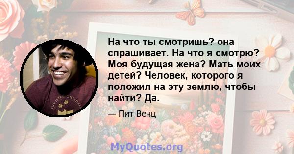 На что ты смотришь? она спрашивает. На что я смотрю? Моя будущая жена? Мать моих детей? Человек, которого я положил на эту землю, чтобы найти? Да.