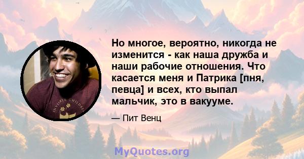 Но многое, вероятно, никогда не изменится - как наша дружба и наши рабочие отношения. Что касается меня и Патрика [пня, певца] и всех, кто выпал мальчик, это в вакууме.