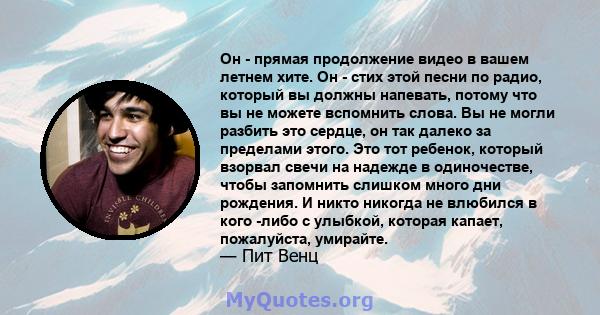 Он - прямая продолжение видео в вашем летнем хите. Он - стих этой песни по радио, который вы должны напевать, потому что вы не можете вспомнить слова. Вы не могли разбить это сердце, он так далеко за пределами этого.