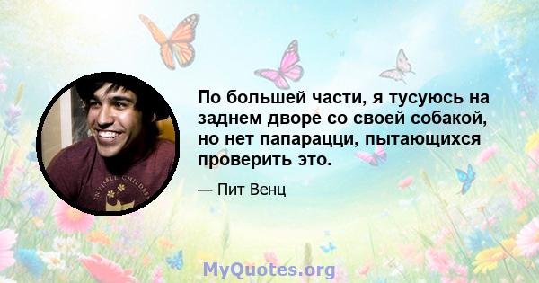 По большей части, я тусуюсь на заднем дворе со своей собакой, но нет папарацци, пытающихся проверить это.