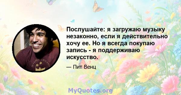 Послушайте: я загружаю музыку незаконно, если я действительно хочу ее. Но я всегда покупаю запись - я поддерживаю искусство.