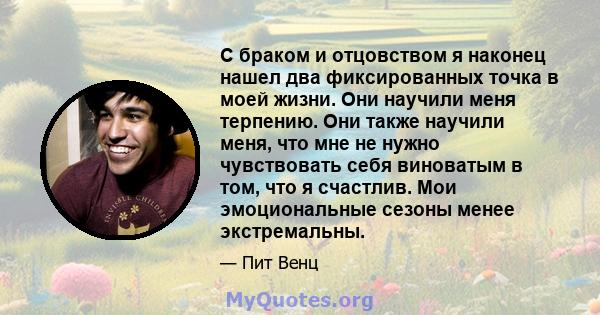 С браком и отцовством я наконец нашел два фиксированных точка в моей жизни. Они научили меня терпению. Они также научили меня, что мне не нужно чувствовать себя виноватым в том, что я счастлив. Мои эмоциональные сезоны