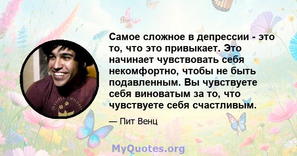 Самое сложное в депрессии - это то, что это привыкает. Это начинает чувствовать себя некомфортно, чтобы не быть подавленным. Вы чувствуете себя виноватым за то, что чувствуете себя счастливым.