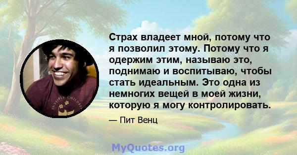 Страх владеет мной, потому что я позволил этому. Потому что я одержим этим, называю это, поднимаю и воспитываю, чтобы стать идеальным. Это одна из немногих вещей в моей жизни, которую я могу контролировать.