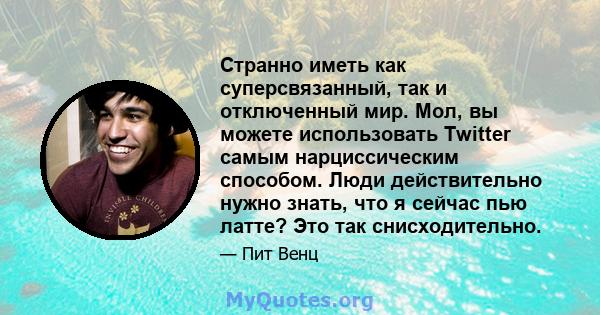 Странно иметь как суперсвязанный, так и отключенный мир. Мол, вы можете использовать Twitter самым нарциссическим способом. Люди действительно нужно знать, что я сейчас пью латте? Это так снисходительно.