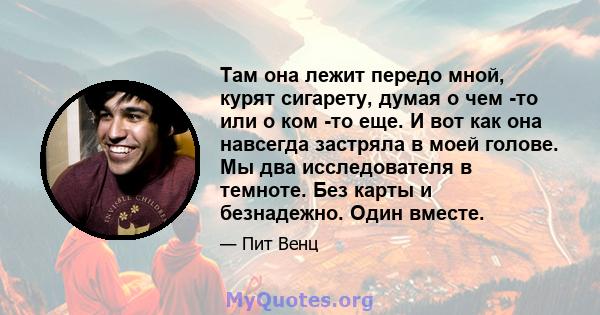 Там она лежит передо мной, курят сигарету, думая о чем -то или о ком -то еще. И вот как она навсегда застряла в моей голове. Мы два исследователя в темноте. Без карты и безнадежно. Один вместе.