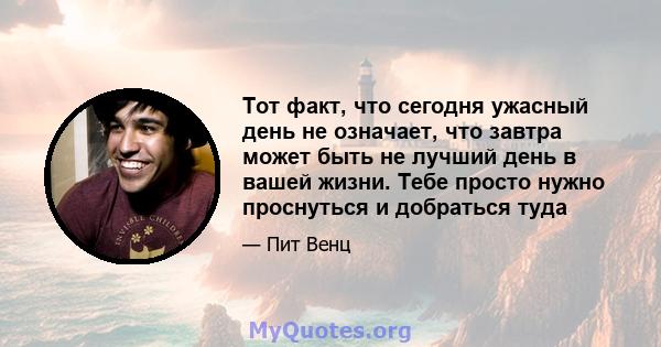 Тот факт, что сегодня ужасный день не означает, что завтра может быть не лучший день в вашей жизни. Тебе просто нужно проснуться и добраться туда