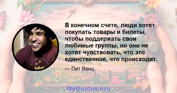 В конечном счете, люди хотят покупать товары и билеты, чтобы поддержать свои любимые группы, но они не хотят чувствовать, что это единственное, что происходит.