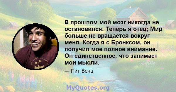 В прошлом мой мозг никогда не остановился. Теперь я отец; Мир больше не вращается вокруг меня. Когда я с Бронксом, он получил мое полное внимание. Он единственное, что занимает мои мысли.