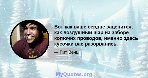 Вот как ваше сердце зацепится, как воздушный шар на заборе колючих проводов, именно здесь кусочки вас разорвались.