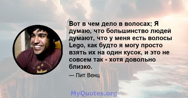 Вот в чем дело в волосах; Я думаю, что большинство людей думают, что у меня есть волосы Lego, как будто я могу просто взять их на один кусок, и это не совсем так - хотя довольно близко.