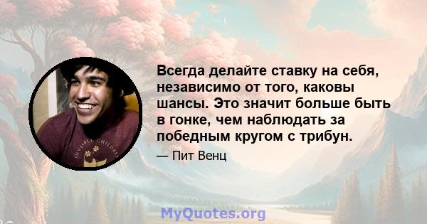 Всегда делайте ставку на себя, независимо от того, каковы шансы. Это значит больше быть в гонке, чем наблюдать за победным кругом с трибун.