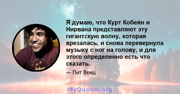 Я думаю, что Курт Кобейн и Нирвана представляют эту гигантскую волну, которая врезалась, и снова перевернула музыку с ног на голову, и для этого определенно есть что сказать.