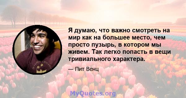 Я думаю, что важно смотреть на мир как на большее место, чем просто пузырь, в котором мы живем. Так легко попасть в вещи тривиального характера.