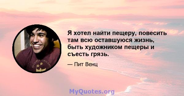 Я хотел найти пещеру, повесить там всю оставшуюся жизнь, быть художником пещеры и съесть грязь.