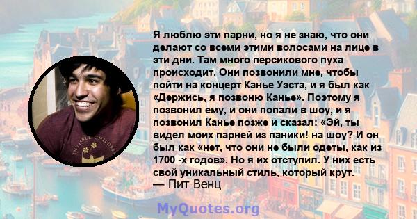 Я люблю эти парни, но я не знаю, что они делают со всеми этими волосами на лице в эти дни. Там много персикового пуха происходит. Они позвонили мне, чтобы пойти на концерт Канье Уэста, и я был как «Держись, я позвоню