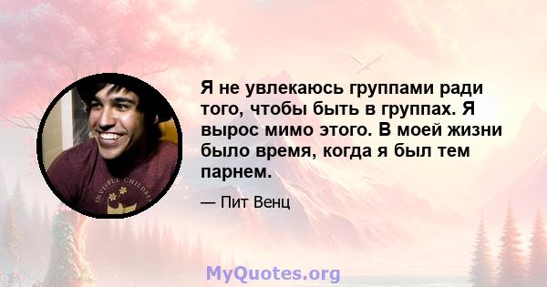 Я не увлекаюсь группами ради того, чтобы быть в группах. Я вырос мимо этого. В моей жизни было время, когда я был тем парнем.