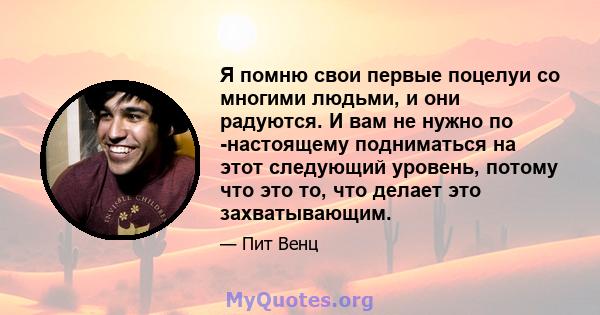 Я помню свои первые поцелуи со многими людьми, и они радуются. И вам не нужно по -настоящему подниматься на этот следующий уровень, потому что это то, что делает это захватывающим.