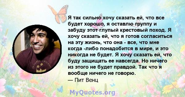 Я так сильно хочу сказать ей, что все будет хорошо, я оставлю группу и забуду этот глупый крестовый поход. Я хочу сказать ей, что я готов согласиться на эту жизнь, что она - все, что мне когда -либо понадобится в мире,