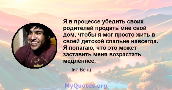 Я в процессе убедить своих родителей продать мне свой дом, чтобы я мог просто жить в своей детской спальне навсегда. Я полагаю, что это может заставить меня возрастать медленнее.